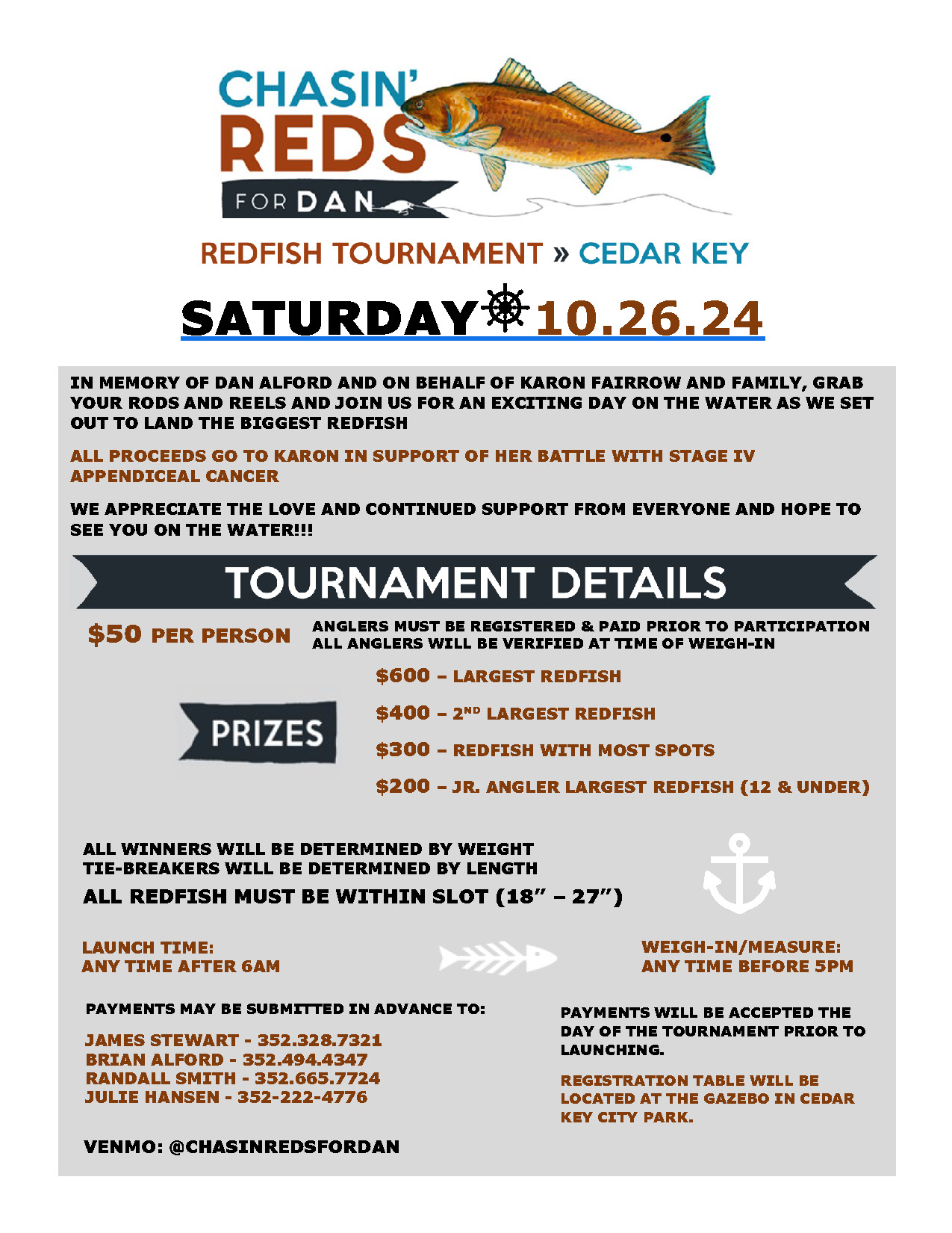 A flyer titled "Chasin' Reds for Dan" promoting a redfish tournament in Cedar Key on Saturday, 10.26.24. The event is held in memory of Dan Alford and in support of Karon Fairrow, who is battling Stage IV appendiceal cancer. Proceeds will go to Karon's support.  Tournament Details:  Entry fee: $50 per person. Prizes: $600 for the largest redfish. $400 for the second-largest redfish. $300 for the redfish with the most spots. $200 for the junior angler (12 & under) with the largest redfish. Additional Information:  All redfish must be within the slot size of 18"-27". Winners will be determined by weight; tie-breakers by length. Launch time: Any time after 6 AM. Weigh-in/measure: Any time before 5 PM. Registration and weigh-in will take place at the gazebo in Cedar Key City Park. Contact Information for Advance Payments:  James Stewart: 352-328-7321 Brian Alford: 352-494-4347 Randall Smith: 352-665-7724 Julie Hansen: 352-222-4776 Payments can also be accepted the day of the tournament or via Venmo: @ChasinRedsForDan.  The flyer features an illustration of a redfish and has an energetic, supportive tone.